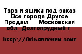 Тара и ящики под заказ - Все города Другое » Продам   . Московская обл.,Долгопрудный г.